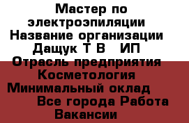 Мастер по электроэпиляции › Название организации ­ Дащук Т.В., ИП › Отрасль предприятия ­ Косметология › Минимальный оклад ­ 20 000 - Все города Работа » Вакансии   